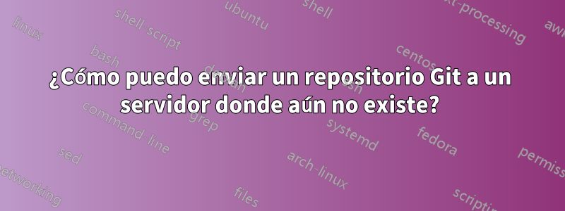 ¿Cómo puedo enviar un repositorio Git a un servidor donde aún no existe?