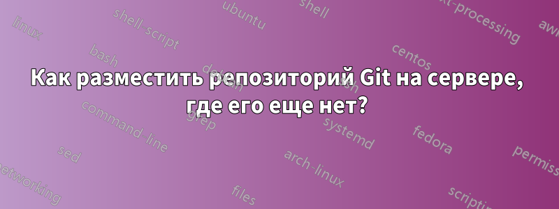 Как разместить репозиторий Git на сервере, где его еще нет?