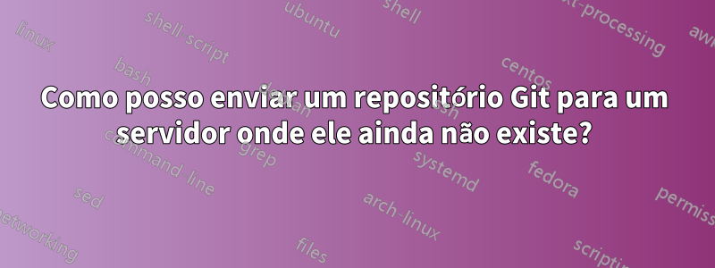 Como posso enviar um repositório Git para um servidor onde ele ainda não existe?