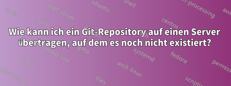 Wie kann ich ein Git-Repository auf einen Server übertragen, auf dem es noch nicht existiert?