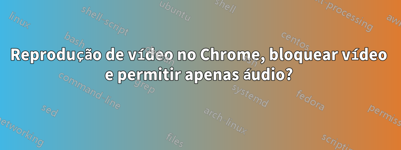 Reprodução de vídeo no Chrome, bloquear vídeo e permitir apenas áudio?