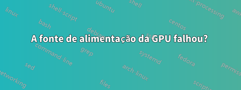 A fonte de alimentação da GPU falhou?