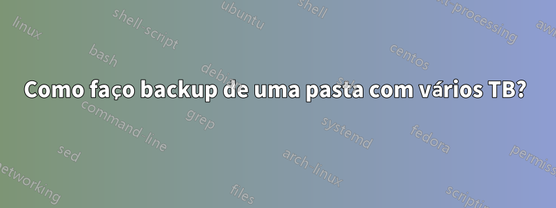 Como faço backup de uma pasta com vários TB?