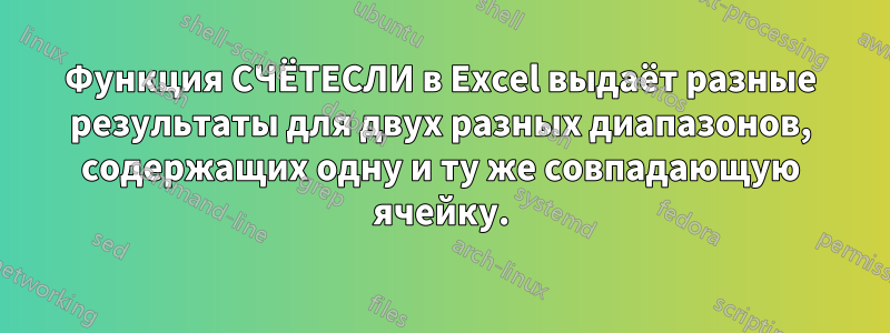 Функция СЧЁТЕСЛИ в Excel выдаёт разные результаты для двух разных диапазонов, содержащих одну и ту же совпадающую ячейку.