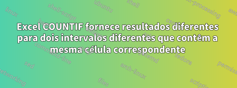 Excel COUNTIF fornece resultados diferentes para dois intervalos diferentes que contêm a mesma célula correspondente