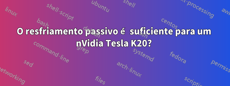 O resfriamento passivo é suficiente para um nVidia Tesla K20?