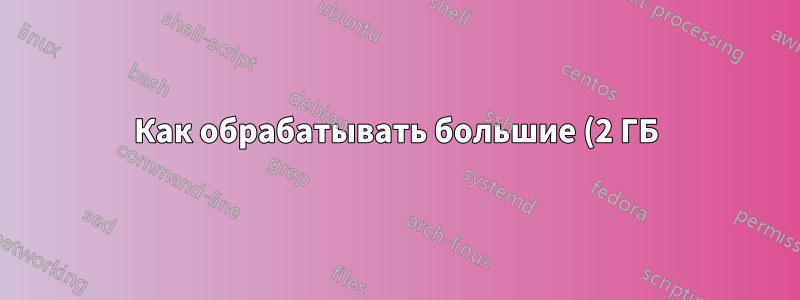 Как обрабатывать большие (2 ГБ