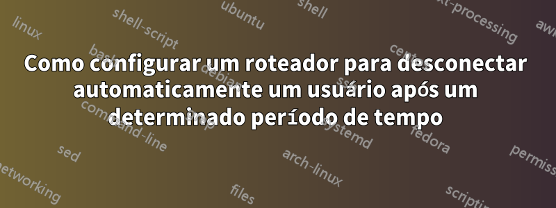 Como configurar um roteador para desconectar automaticamente um usuário após um determinado período de tempo