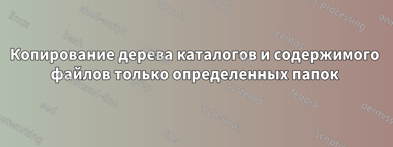 Копирование дерева каталогов и содержимого файлов только определенных папок