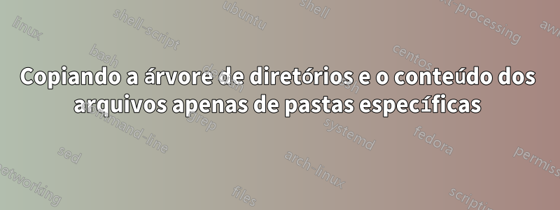 Copiando a árvore de diretórios e o conteúdo dos arquivos apenas de pastas específicas