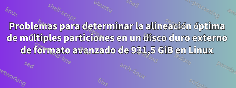 Problemas para determinar la alineación óptima de múltiples particiones en un disco duro externo de formato avanzado de 931,5 GiB en Linux