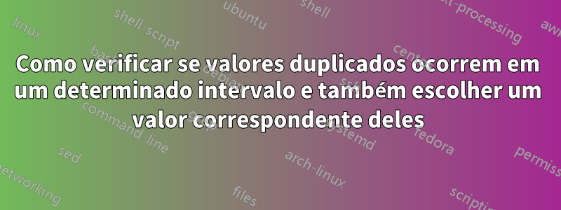 Como verificar se valores duplicados ocorrem em um determinado intervalo e também escolher um valor correspondente deles