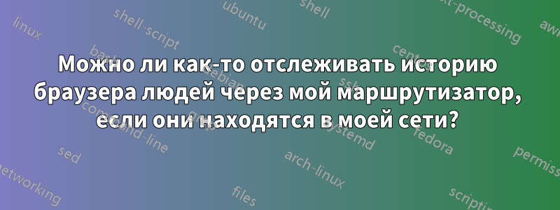 Можно ли как-то отслеживать историю браузера людей через мой маршрутизатор, если они находятся в моей сети?