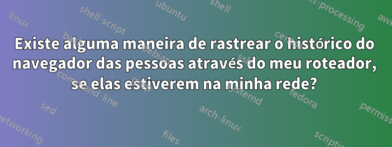 Existe alguma maneira de rastrear o histórico do navegador das pessoas através do meu roteador, se elas estiverem na minha rede?