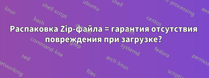 Распаковка Zip-файла = гарантия отсутствия повреждения при загрузке?