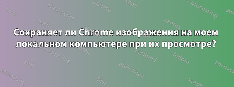 Сохраняет ли Chrome изображения на моем локальном компьютере при их просмотре?