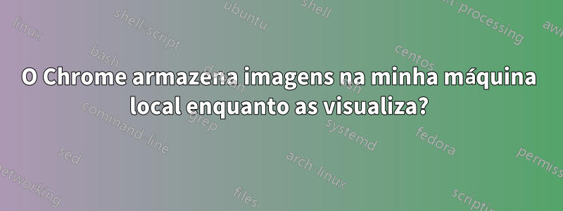 O Chrome armazena imagens na minha máquina local enquanto as visualiza?