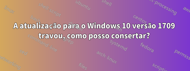 A atualização para o Windows 10 versão 1709 travou, como posso consertar?