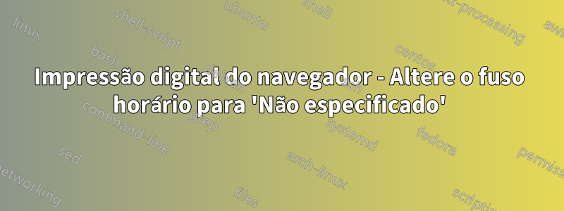 Impressão digital do navegador - Altere o fuso horário para 'Não especificado'