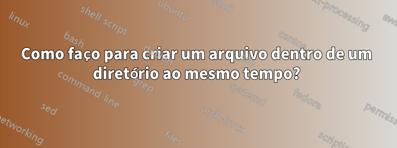 Como faço para criar um arquivo dentro de um diretório ao mesmo tempo?