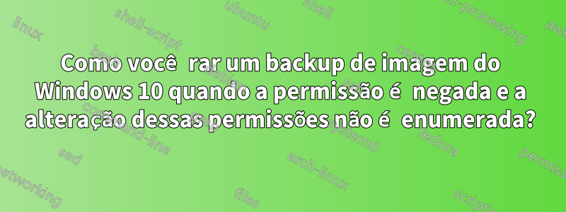 Como você rar um backup de imagem do Windows 10 quando a permissão é negada e a alteração dessas permissões não é enumerada?