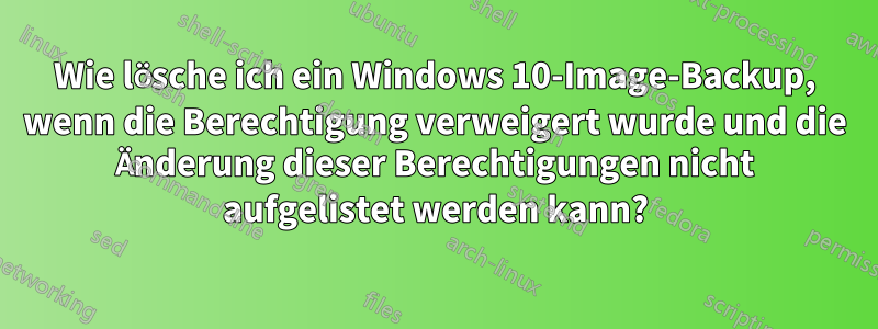 Wie lösche ich ein Windows 10-Image-Backup, wenn die Berechtigung verweigert wurde und die Änderung dieser Berechtigungen nicht aufgelistet werden kann?