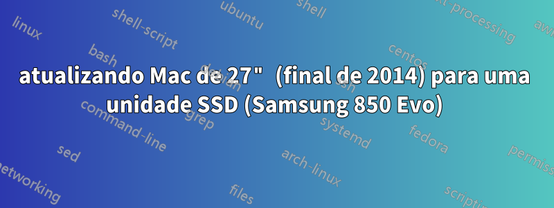 atualizando Mac de 27" (final de 2014) para uma unidade SSD (Samsung 850 Evo)