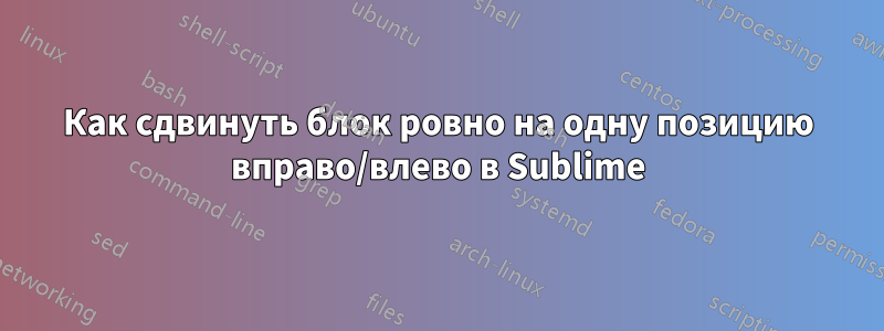 Как сдвинуть блок ровно на одну позицию вправо/влево в Sublime