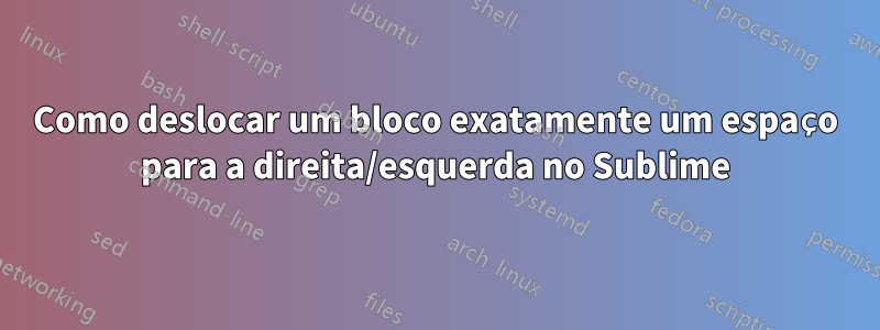 Como deslocar um bloco exatamente um espaço para a direita/esquerda no Sublime