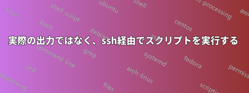 実際の出力ではなく、ssh経由でスクリプトを実行する