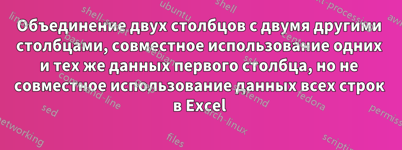 Объединение двух столбцов с двумя другими столбцами, совместное использование одних и тех же данных первого столбца, но не совместное использование данных всех строк в Excel