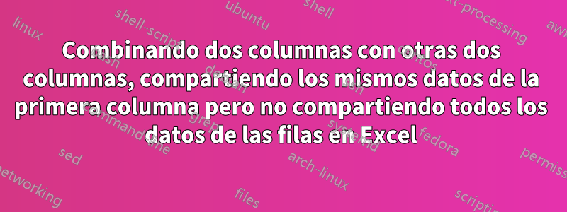 Combinando dos columnas con otras dos columnas, compartiendo los mismos datos de la primera columna pero no compartiendo todos los datos de las filas en Excel