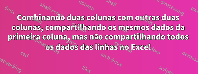 Combinando duas colunas com outras duas colunas, compartilhando os mesmos dados da primeira coluna, mas não compartilhando todos os dados das linhas no Excel