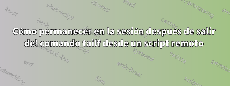 Cómo permanecer en la sesión después de salir del comando tailf desde un script remoto