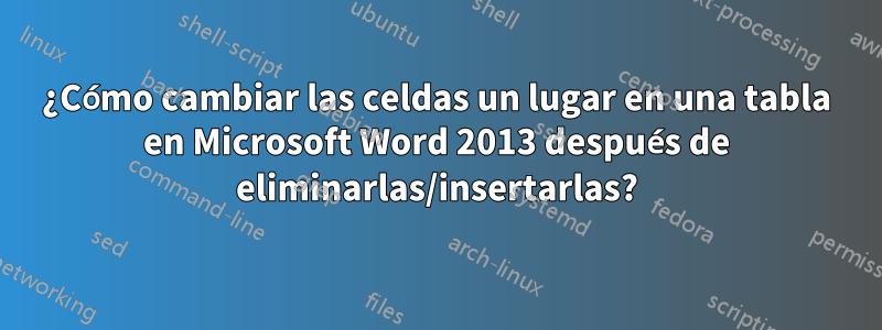 ¿Cómo cambiar las celdas un lugar en una tabla en Microsoft Word 2013 después de eliminarlas/insertarlas?