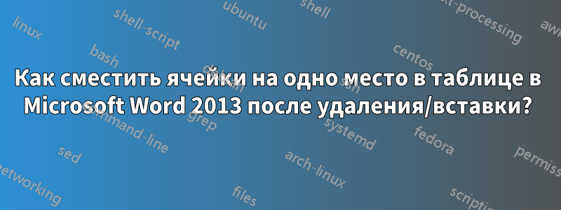 Как сместить ячейки на одно место в таблице в Microsoft Word 2013 после удаления/вставки?