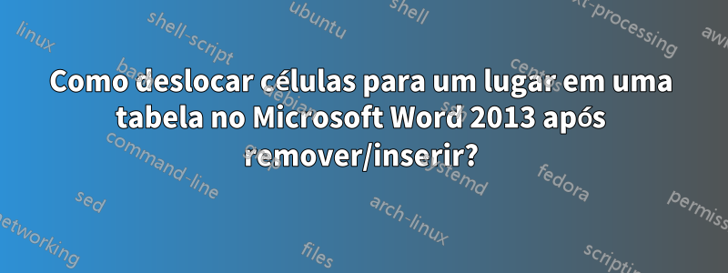 Como deslocar células para um lugar em uma tabela no Microsoft Word 2013 após remover/inserir?