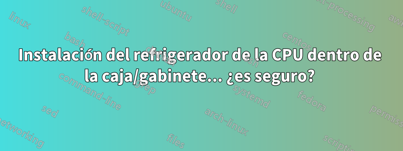 Instalación del refrigerador de la CPU dentro de la caja/gabinete... ¿es seguro?