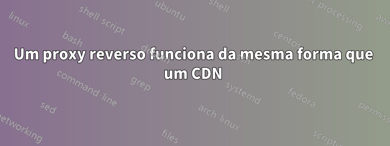 Um proxy reverso funciona da mesma forma que um CDN