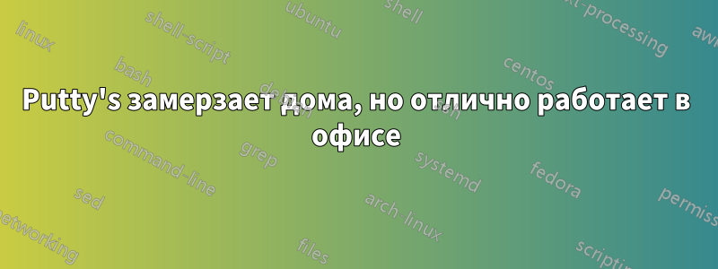 Putty's замерзает дома, но отлично работает в офисе