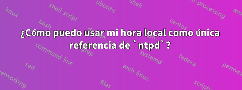 ¿Cómo puedo usar mi hora local como única referencia de `ntpd`?