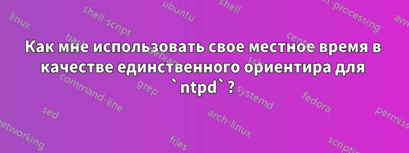 Как мне использовать свое местное время в качестве единственного ориентира для `ntpd`?