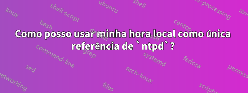 Como posso usar minha hora local como única referência de `ntpd`?