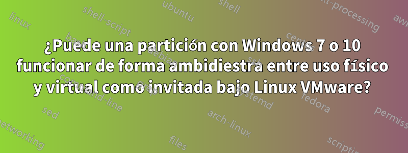 ¿Puede una partición con Windows 7 o 10 funcionar de forma ambidiestra entre uso físico y virtual como invitada bajo Linux VMware?