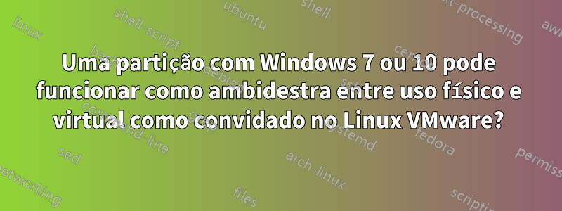 Uma partição com Windows 7 ou 10 pode funcionar como ambidestra entre uso físico e virtual como convidado no Linux VMware?