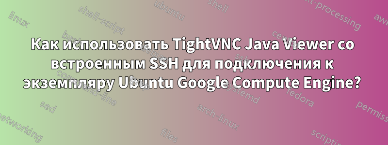 Как использовать TightVNC Java Viewer со встроенным SSH для подключения к экземпляру Ubuntu Google Compute Engine?