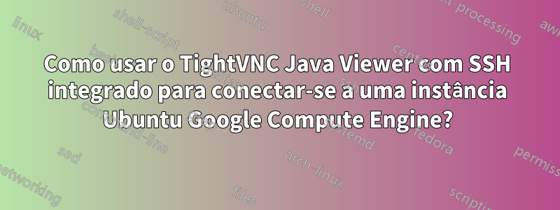 Como usar o TightVNC Java Viewer com SSH integrado para conectar-se a uma instância Ubuntu Google Compute Engine?