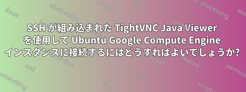 SSH が組み込まれた TightVNC Java Viewer を使用して Ubuntu Google Compute Engine インスタンスに接続するにはどうすればよいでしょうか?