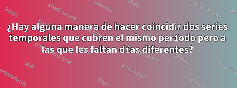 ¿Hay alguna manera de hacer coincidir dos series temporales que cubren el mismo período pero a las que les faltan días diferentes?