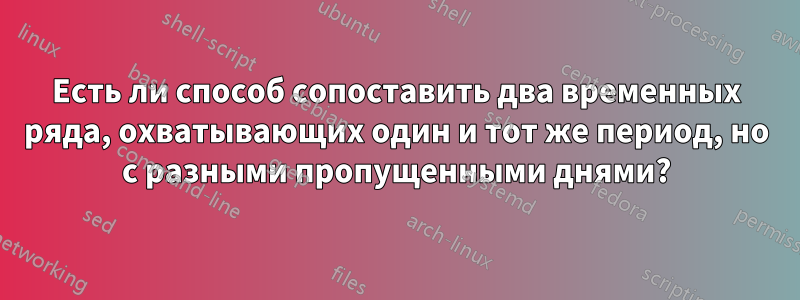 Есть ли способ сопоставить два временных ряда, охватывающих один и тот же период, но с разными пропущенными днями?